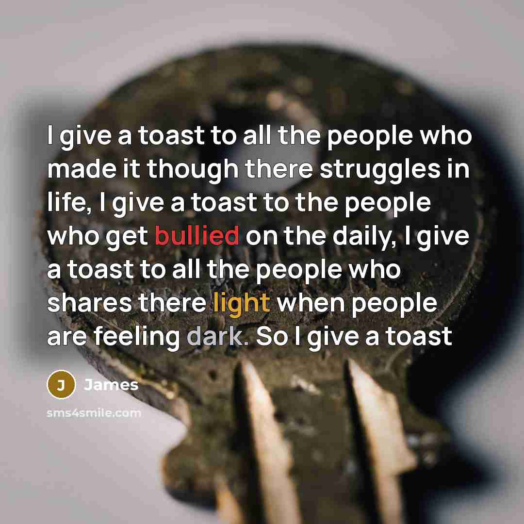 “I give a toast to all the people who made it though there struggles in life, I give a toast to the people who get bullied on the daily, I give a toast to all the people who shares there light when people are feeling dark. So I give a toast” quote by James