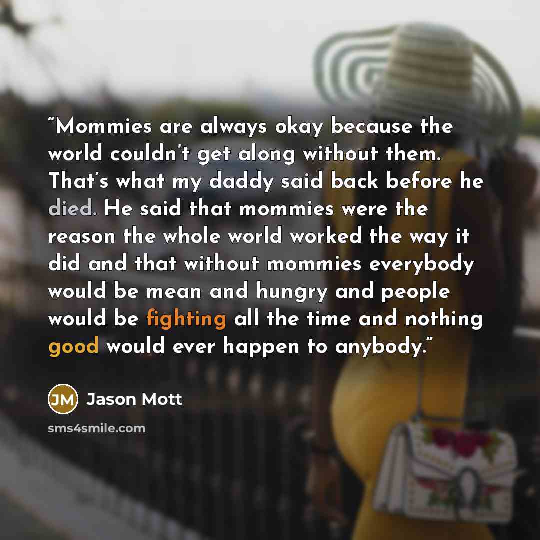“Mommies are always okay because the world couldn’t get along without them. That’s what my daddy said back before he died. He said that mommies were the reason the whole world worked the way it did and that without mommies everybody would be mean and hungry and people would be fighting all the time…” quote by Jason Mott
