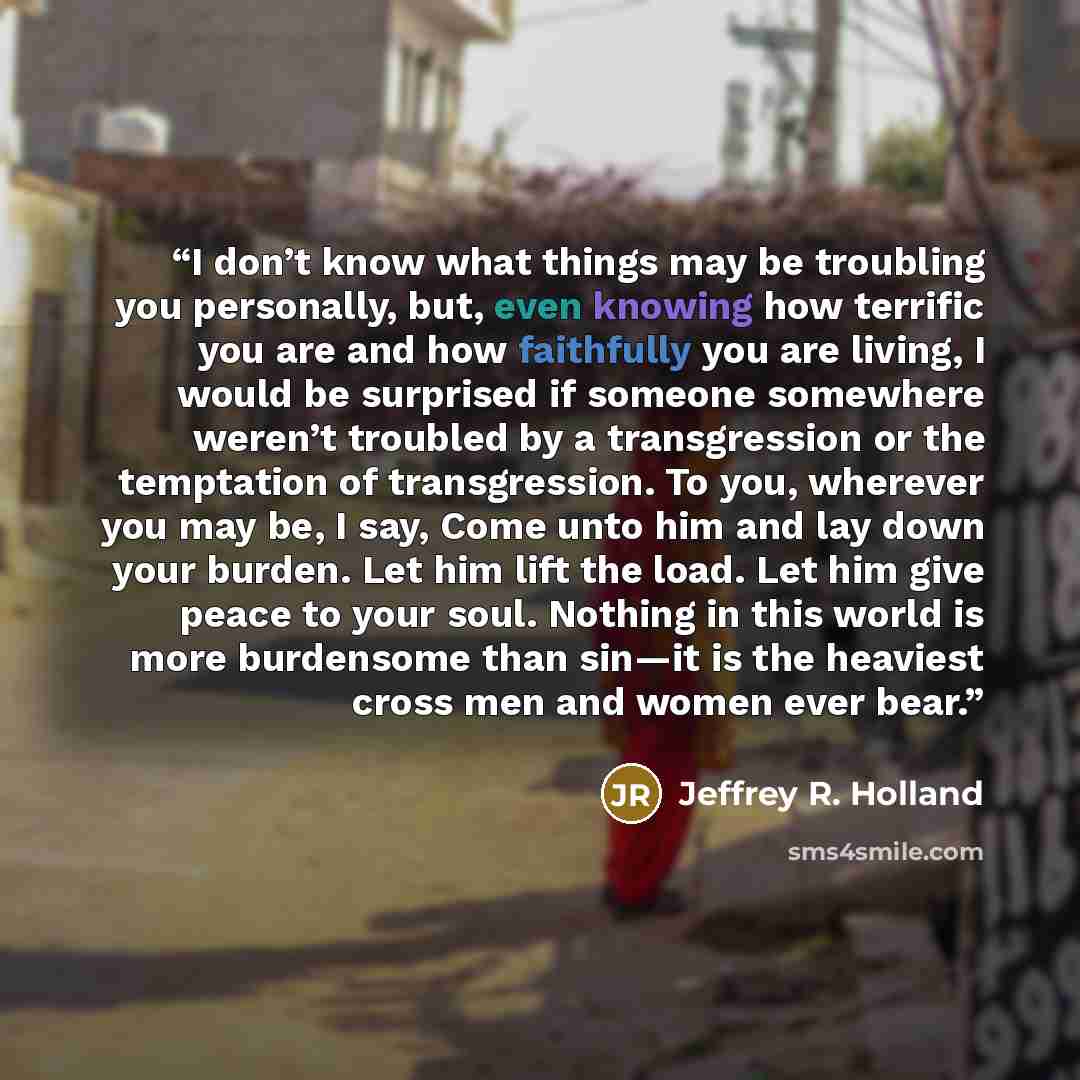 “I don’t know what things may be troubling you personally, but, even knowing how terrific you are and how faithfully you are living, I would be surprised if someone somewhere weren’t troubled by a transgression or the temptation of transgression. To you, wherever you may be, I say, Come unto him…” quote by Jeffrey R. Holland