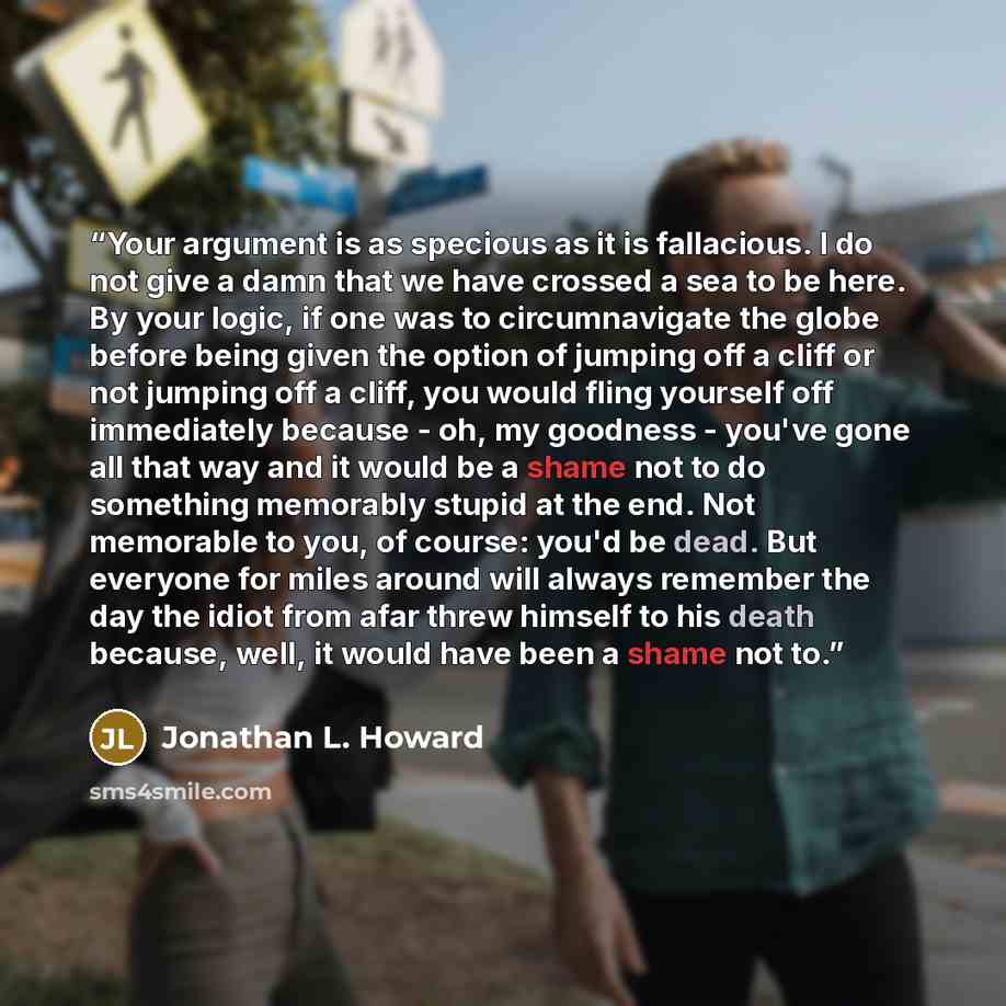 “Your argument is as specious as it is fallacious. I do not give a damn that we have crossed a sea to be here. By your logic, if one was to circumnavigate the globe before being given the option of jumping off a cliff or not jumping off a cliff, you would fling yourself off immediately because…” quote by Jonathan L. Howard
