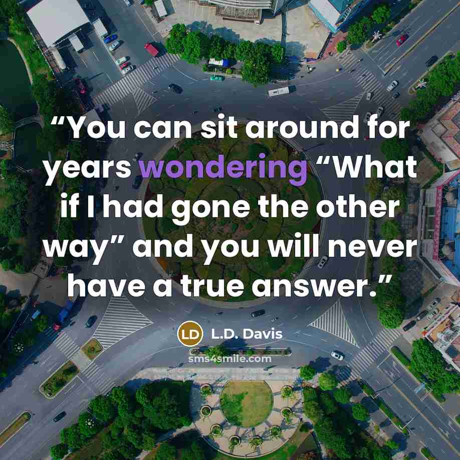“You can sit around for years wondering “What if I had gone the other way” and you will never have a true answer.” quote by L.D. Davis