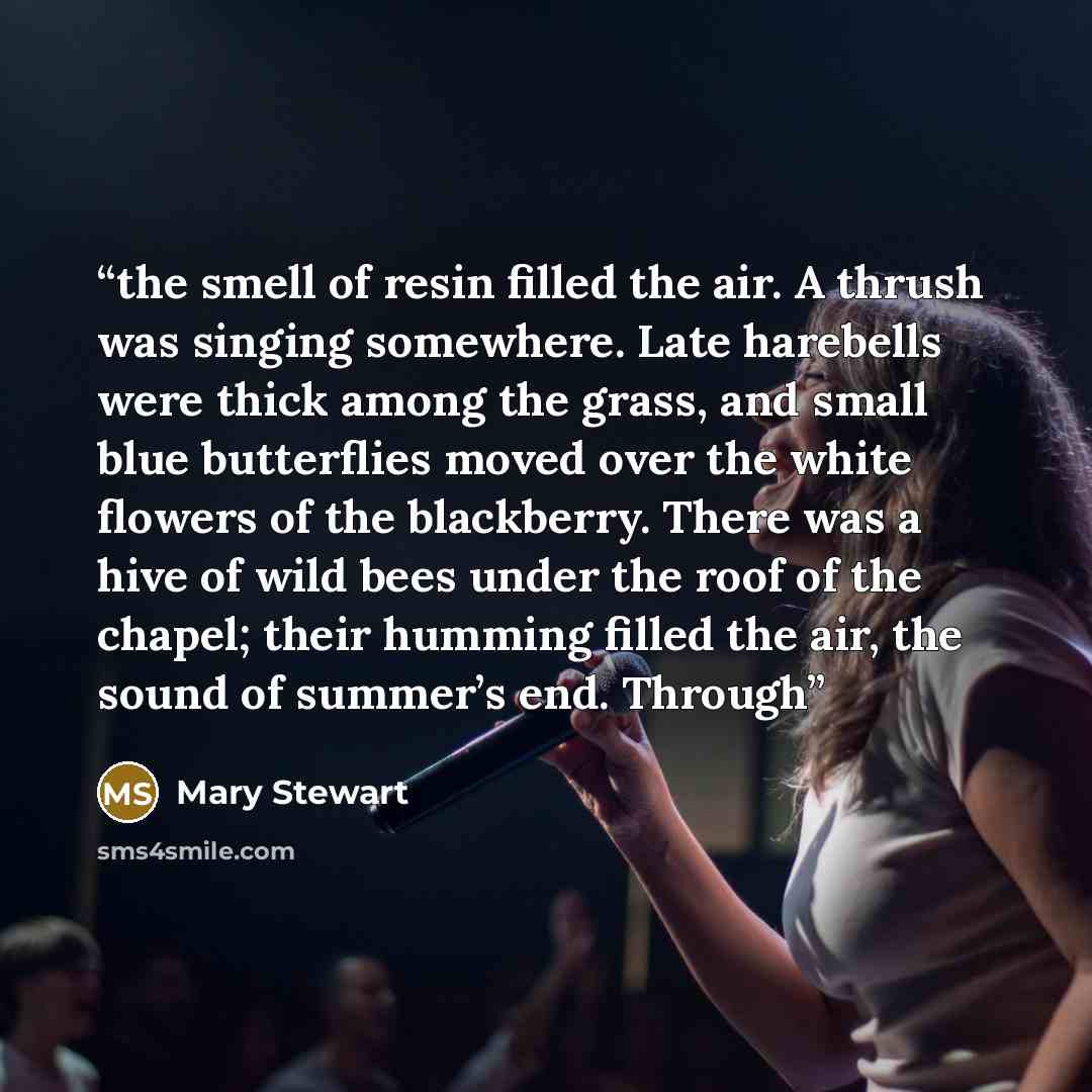 “the smell of resin filled the air. A thrush was singing somewhere. Late harebells were thick among the grass, and small blue butterflies moved over the white flowers of the blackberry. There was a hive of wild bees under the roof of the chapel; their humming filled the air, the sound of summer’s…” quote by Mary Stewart