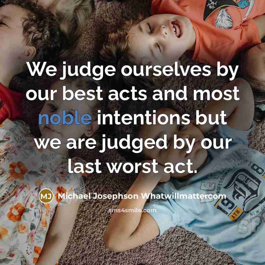 “We judge ourselves by our best acts and most noble intentions but we are judged by our last worst act.” quote by Michael Josephson Whatwillmattercom