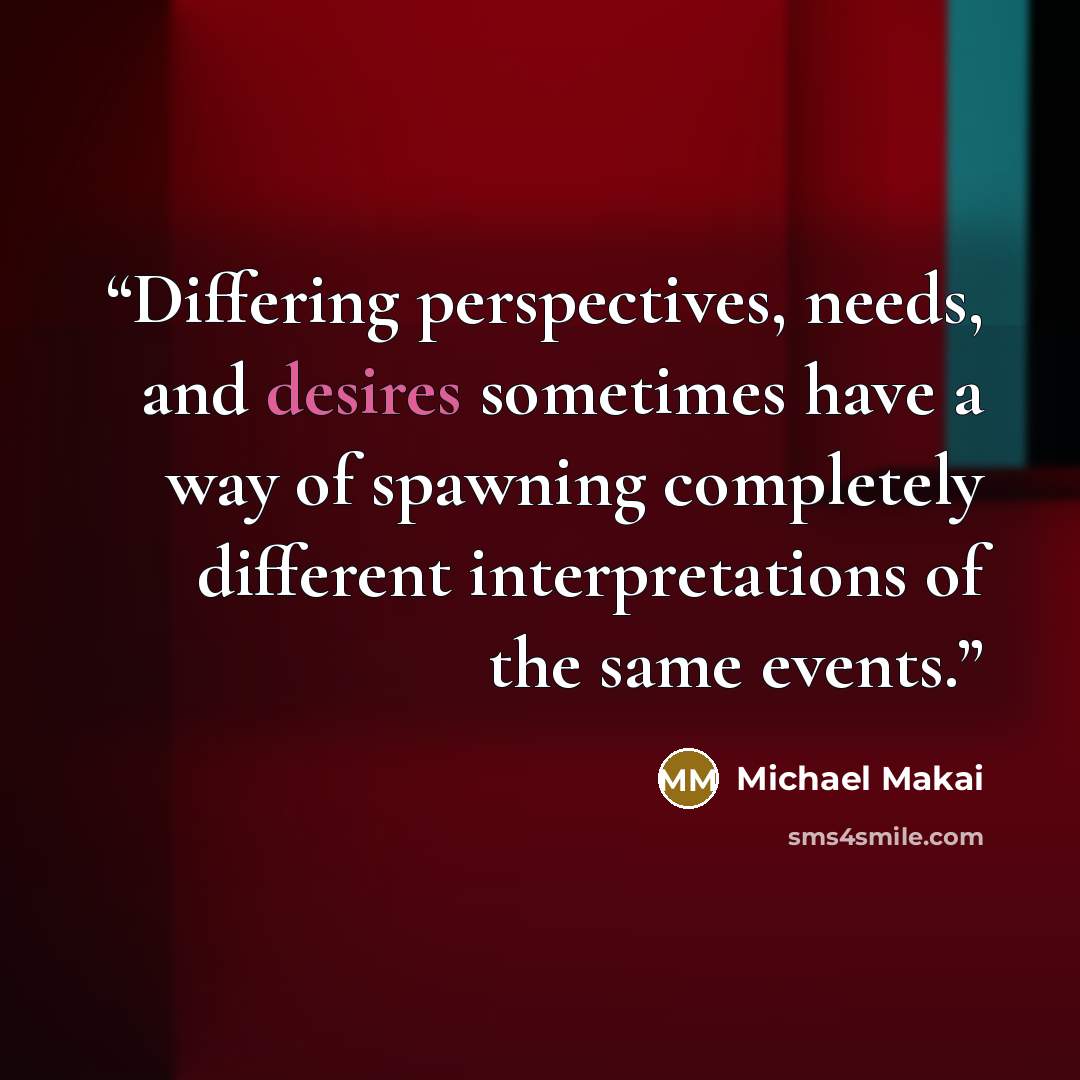 “Differing perspectives, needs, and desires sometimes have a way of spawning completely different interpretations of the same events.” quote by Michael Makai