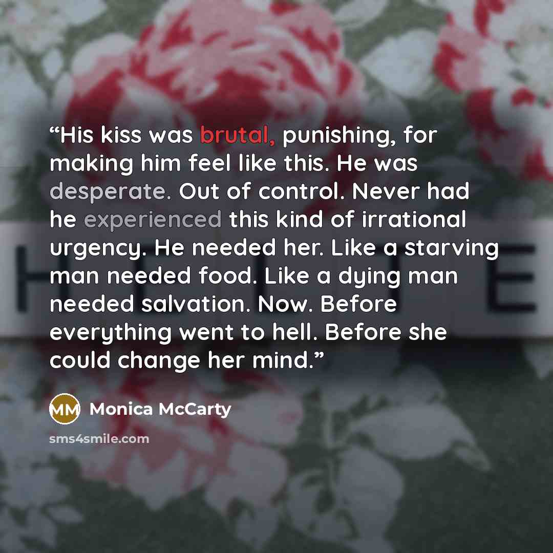 “His kiss was brutal, punishing, for making him feel like this. He was desperate. Out of control. Never had he experienced this kind of irrational urgency. He needed her. Like a starving man needed food. Like a dying man needed salvation. Now. Before everything went to hell. Before she could change…” quote by Monica McCarty