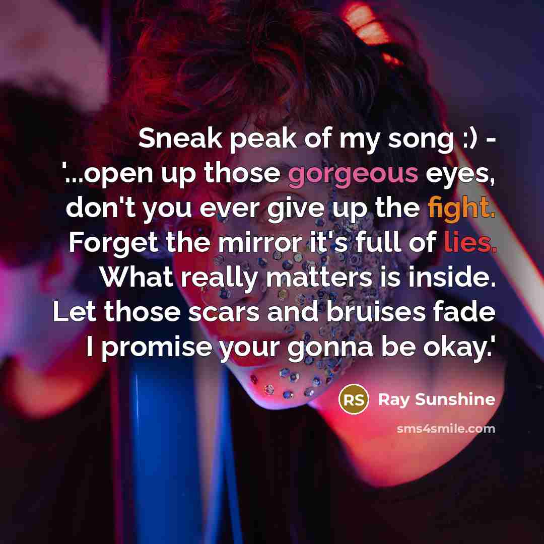 “Sneak peak of my song :) - '...open up those gorgeous eyes, don't you ever give up the fight. Forget the mirror it's full of lies. What really matters is inside. Let those scars and bruises fade I promise your gonna be okay.'” quote by Ray Sunshine