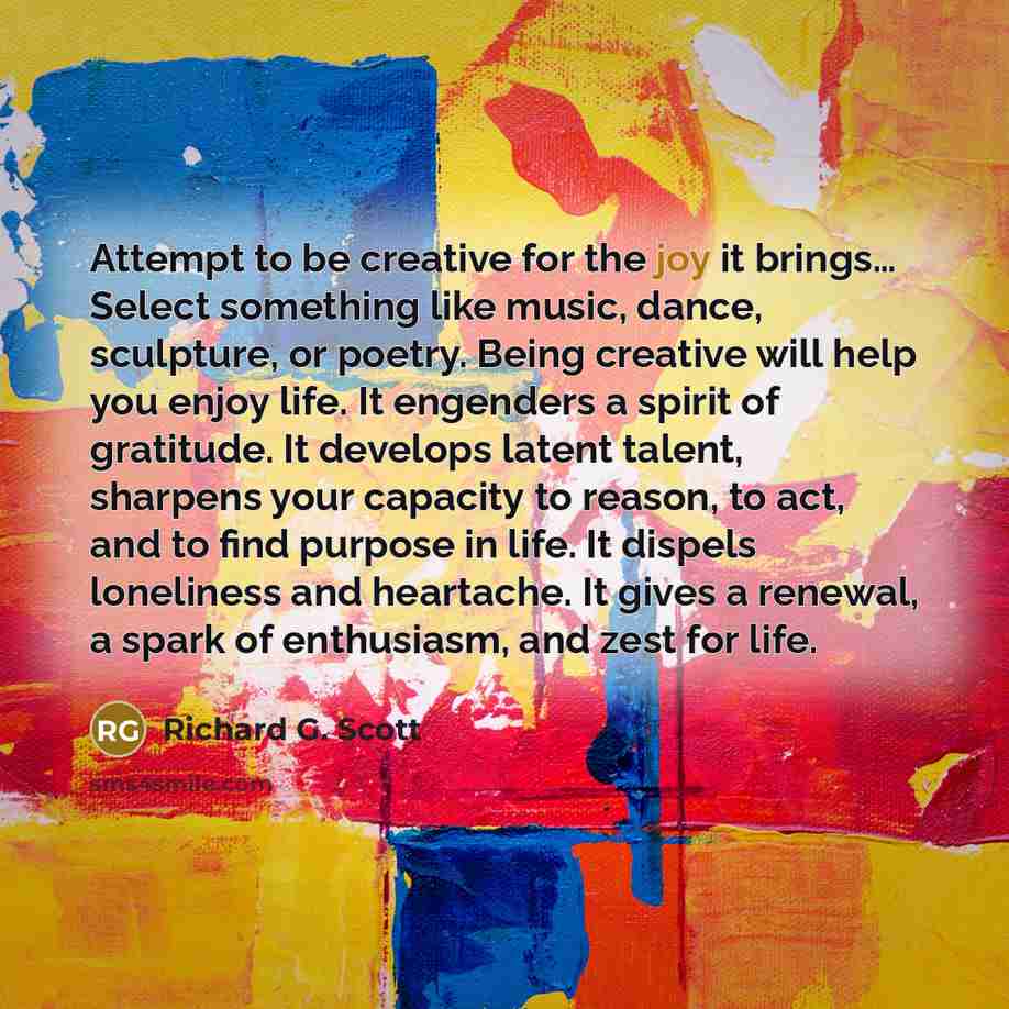 “Attempt to be creative for the joy it brings… Select…” quote by Richard G. Scott