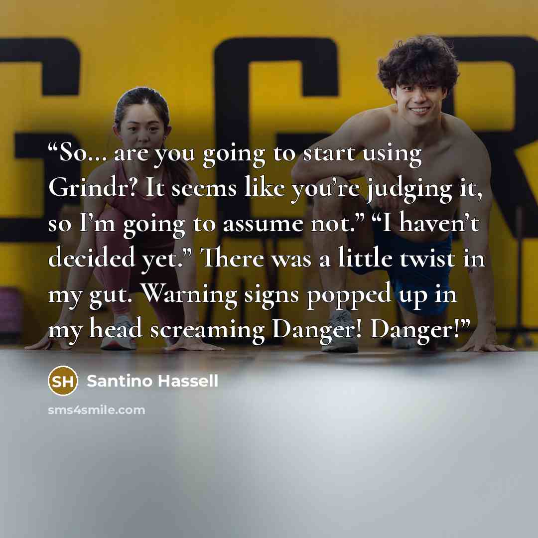 “So… are you going to start using Grindr? It seems like you’re judging it, so I’m going to assume not.” “I haven’t decided yet.” There was a little twist in my gut. Warning signs popped up in my head screaming Danger! Danger!” quote by Santino Hassell