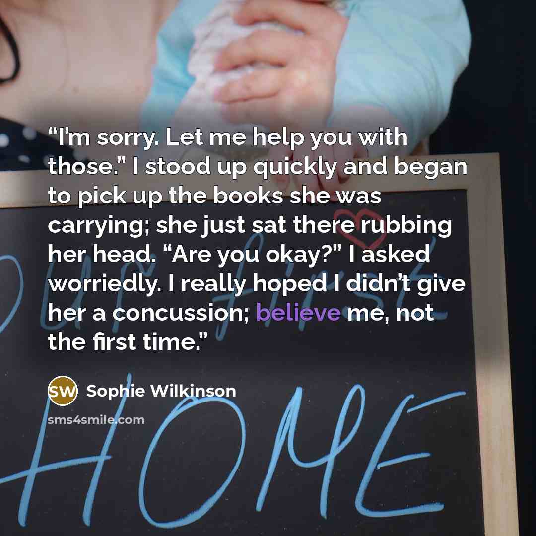 “I’m sorry. Let me help you with those.” I stood up quickly and began to pick up the books she was carrying; she just sat there rubbing her head. “Are you okay?” I asked worriedly. I really hoped I didn’t give her a concussion; believe me, not the first time.” quote by Sophie Wilkinson