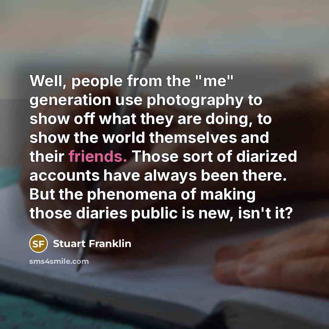 “Well, people from the "me" generation use photography to show off what they are doing, to show the world themselves and their friends. Those sort of diarized accounts have always been there. But the phenomena of making those diaries public is new, isn't it?” quote by Stuart Franklin