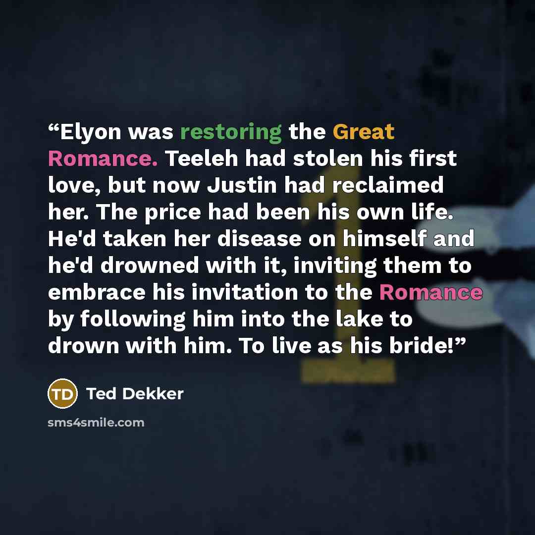 “Elyon was restoring the Great Romance. Teeleh had stolen his first love, but now Justin had reclaimed her. The price had been his own life. He'd taken her disease on himself and he'd drowned with it, inviting them to embrace his invitation to the Romance by following him into the lake to drown…” quote by Ted Dekker