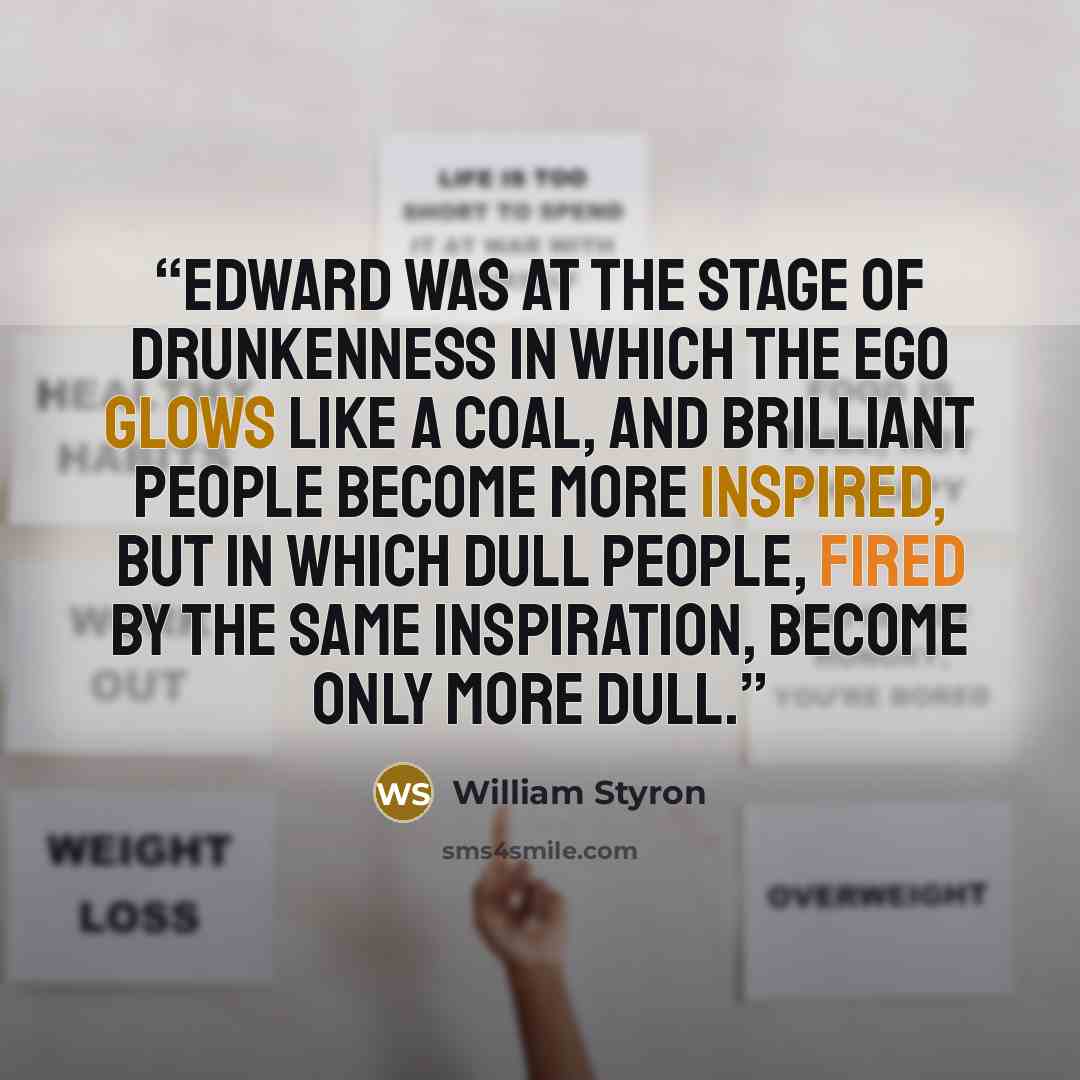 “Edward was at the stage of drunkenness in which the ego glows like a coal, and brilliant people become more inspired, but in which dull people, fired by the same inspiration, become only more dull.” quote by William Styron