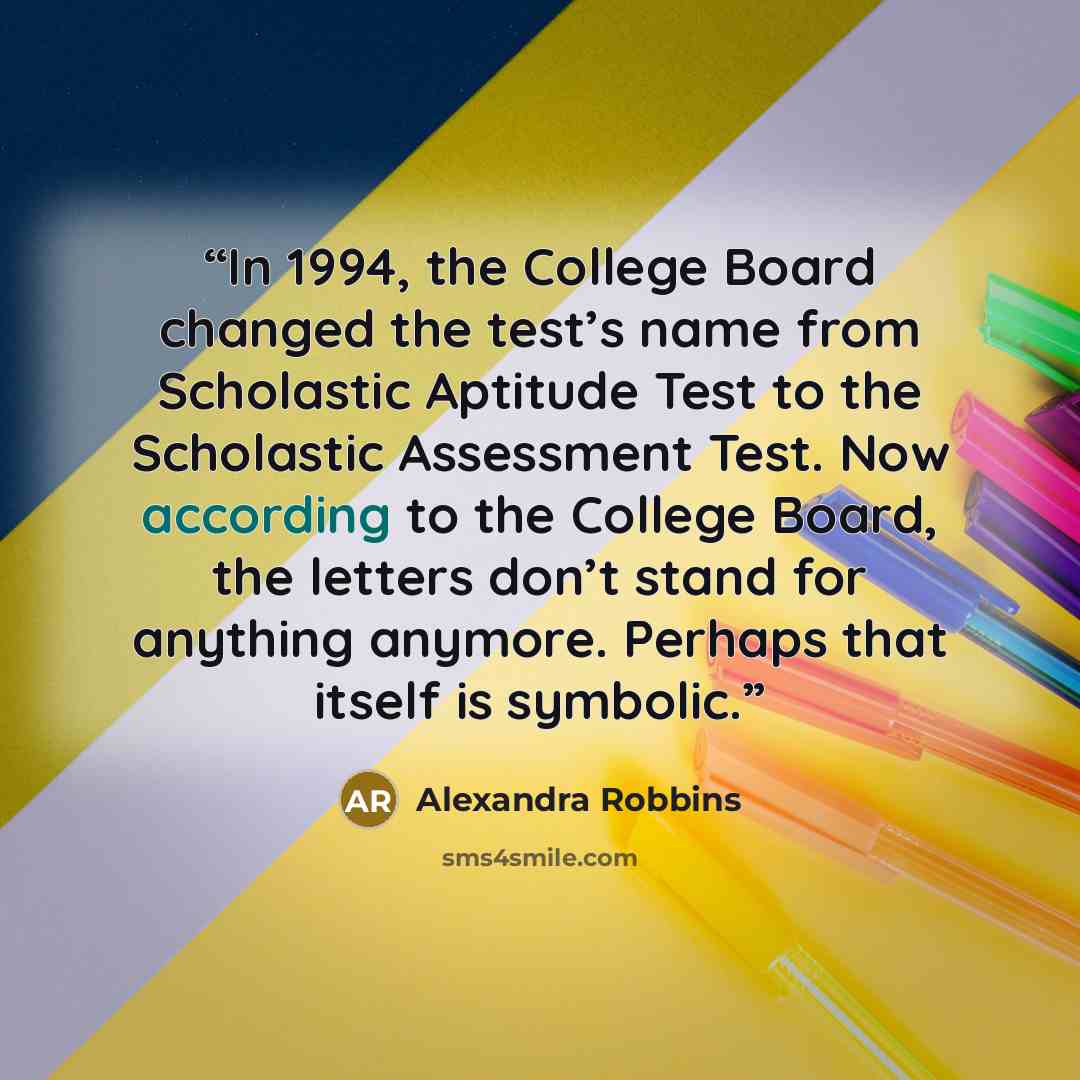 “In 1994, the College Board changed the test’s name from Scholastic Aptitude Test to the Scholastic Assessment Test. Now according to the College Board, the letters don’t stand for anything anymore. Perhaps that itself is symbolic.” quote by Alexandra Robbins