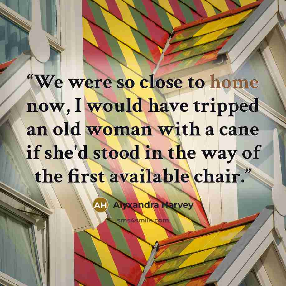 “We were so close to home now, I would have tripped an old woman with a cane if she'd stood in the way of the first available chair.” quote by Alyxandra Harvey