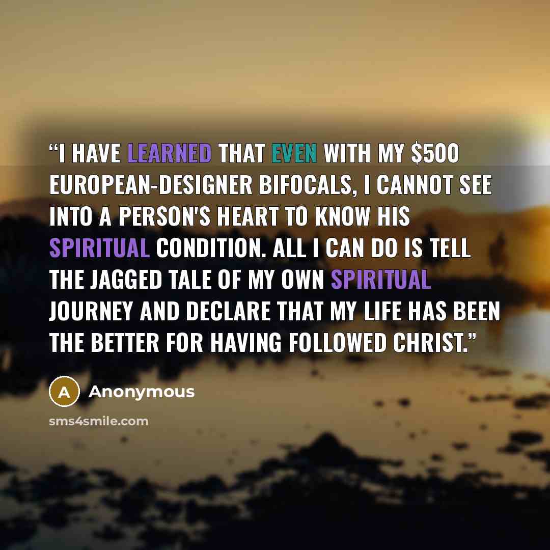 “I have learned that even with my $500 European-designer bifocals, I cannot see into a person's heart to know his spiritual condition. All I can do is tell the jagged tale of my own spiritual journey and declare that my life has been the better for having followed Christ.” quote by Anonymous