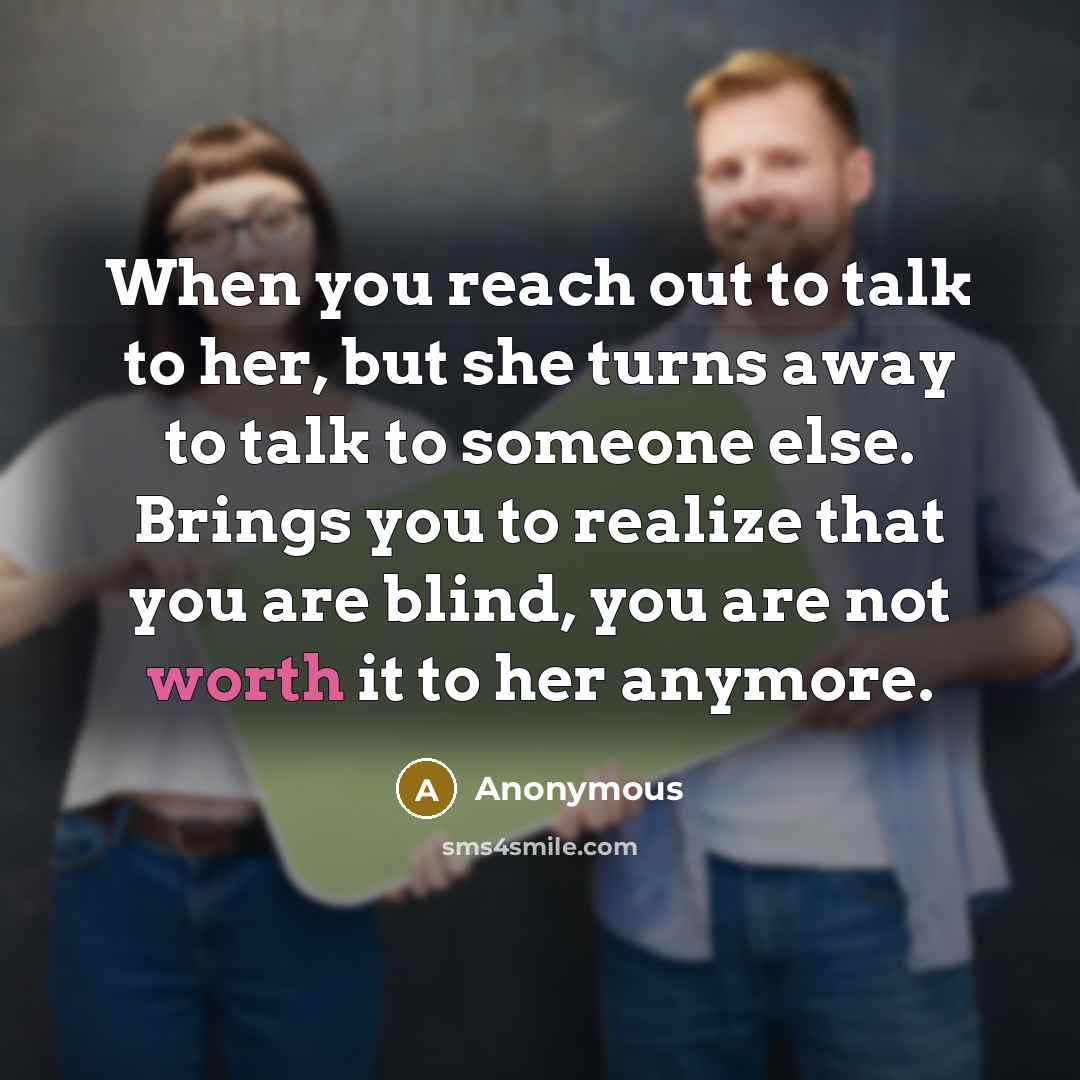“When you reach out to talk to her, but she turns away to talk to someone else. Brings you to realize that you are blind, you are not worth it to her anymore.” quote by Anonymous