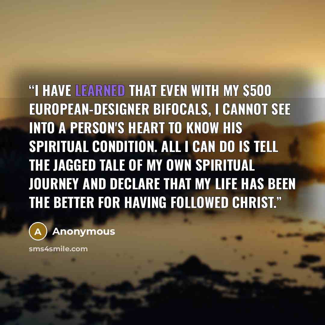 “I have learned that even with my $500 European-designer bifocals, I cannot see into a person's heart to know his spiritual condition. All I can do is tell the jagged tale of my own spiritual journey and declare that my life has been the better for having followed Christ.” quote by Anonymous