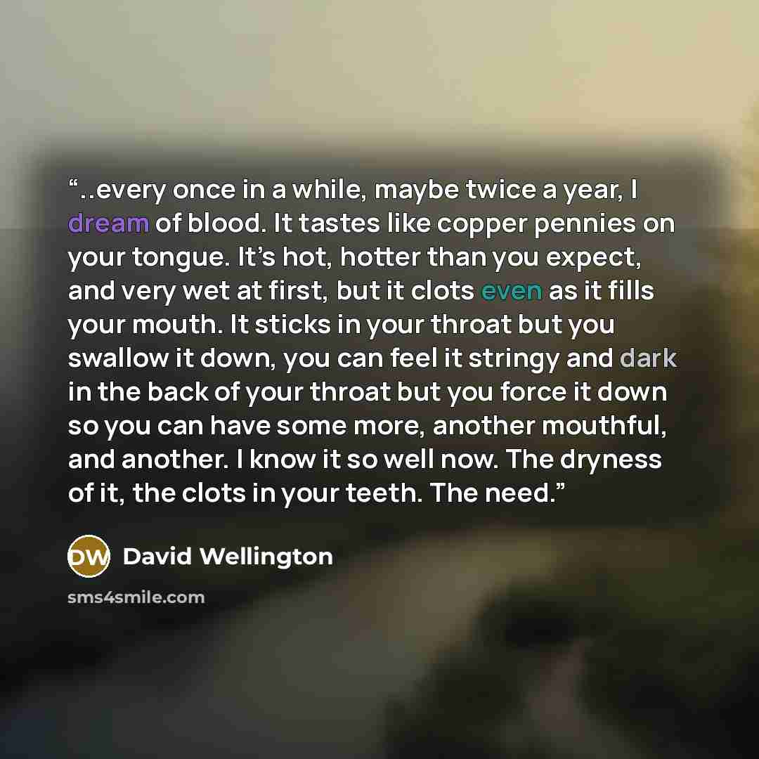 “..every once in a while, maybe twice a year, I dream of blood. It tastes like copper pennies on your tongue. It’s hot, hotter than you expect, and very wet at first, but it clots even as it fills your mouth. It sticks in your throat but you swallow it down, you can feel it stringy and dark in the…” quote by David Wellington