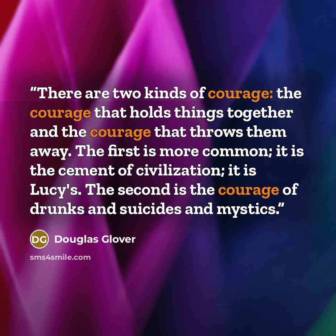 “There are two kinds of courage: the courage that holds things together and the courage that throws them away. The first is more common; it is the cement of civilization; it is Lucy's. The second is the courage of drunks and suicides and mystics.” quote by Douglas Glover
