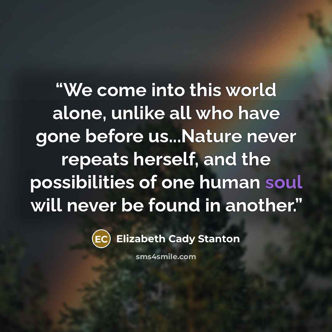 “We come into this world alone, unlike all who have gone before us...Nature never repeats herself, and the possibilities of one human soul will never be found in another.” quote by Elizabeth Cady Stanton