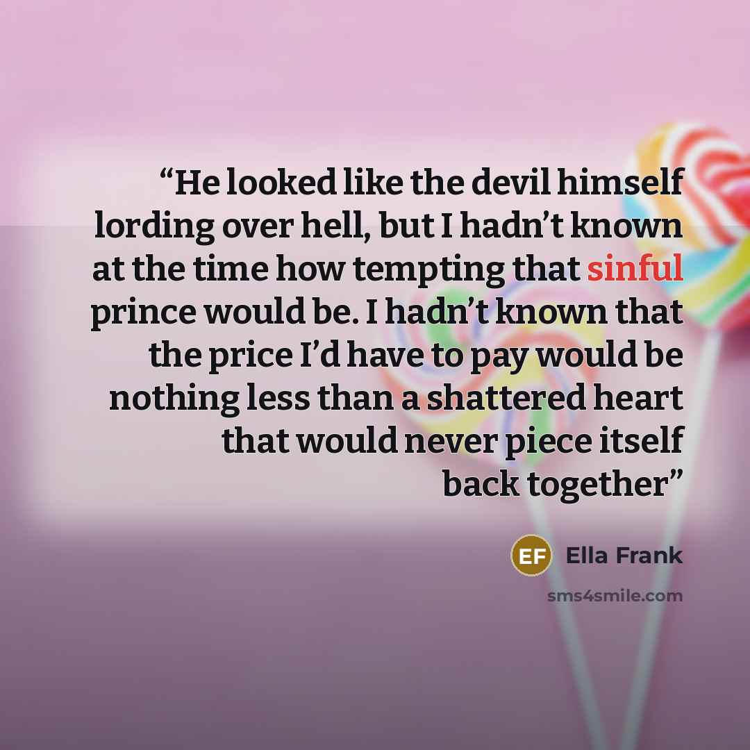 “He looked like the devil himself lording over hell, but I hadn’t known at the time how tempting that sinful prince would be. I hadn’t known that the price I’d have to pay would be nothing less than a shattered heart that would never piece itself back together” quote by Ella Frank