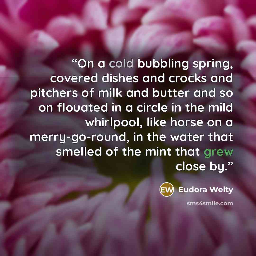 “On a cold bubbling spring, covered dishes and crocks and pitchers of milk and butter and so on flouated in a circle in the mild whirlpool, like horse on a merry-go-round, in the water that smelled of the mint that grew close by.” quote by Eudora Welty