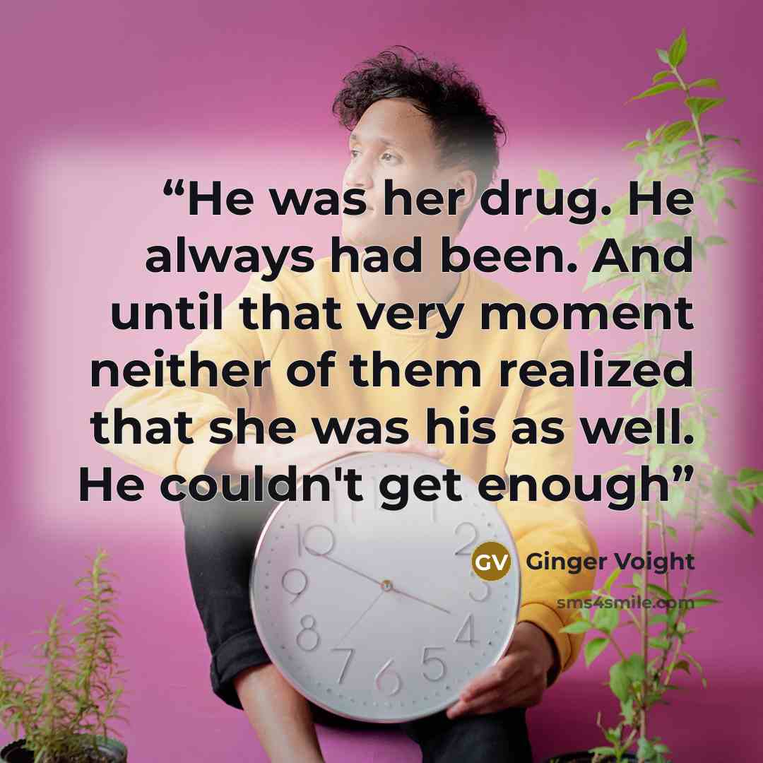 “He was her drug. He always had been. And until that very moment neither of them realized that she was his as well. He couldn't get enough” quote by Ginger Voight