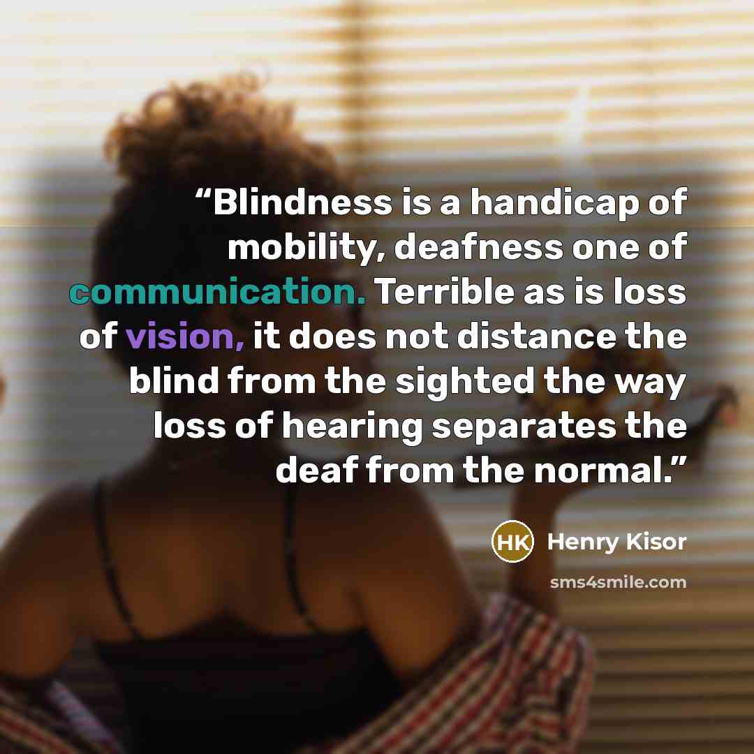 “Blindness is a handicap of mobility, deafness one of communication. Terrible as is loss of vision, it does not distance the blind from the sighted the way loss of hearing separates the deaf from the normal.” quote by Henry Kisor