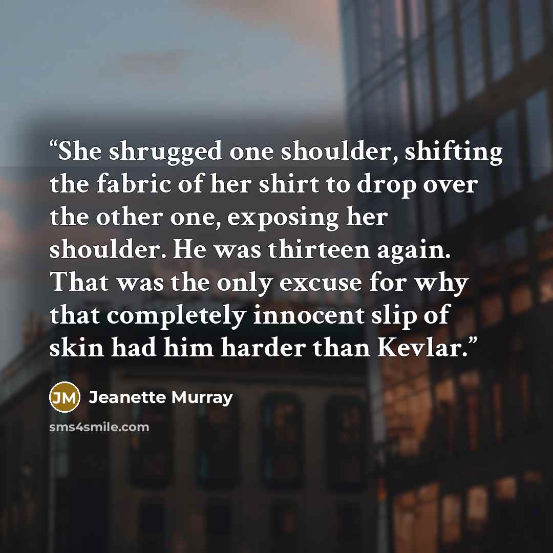 “She shrugged one shoulder, shifting the fabric of her shirt to drop over the other one, exposing her shoulder. He was thirteen again. That was the only excuse for why that completely innocent slip of skin had him harder than Kevlar.” quote by Jeanette Murray