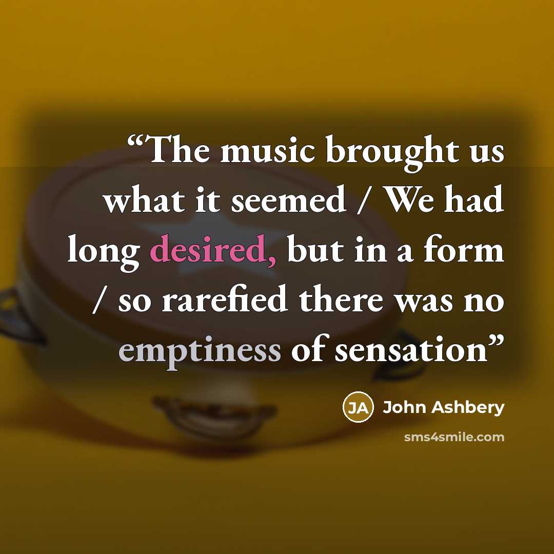 “The music brought us what it seemed / We had long desired, but in a form / so rarefied there was no emptiness of sensation” quote by John Ashbery