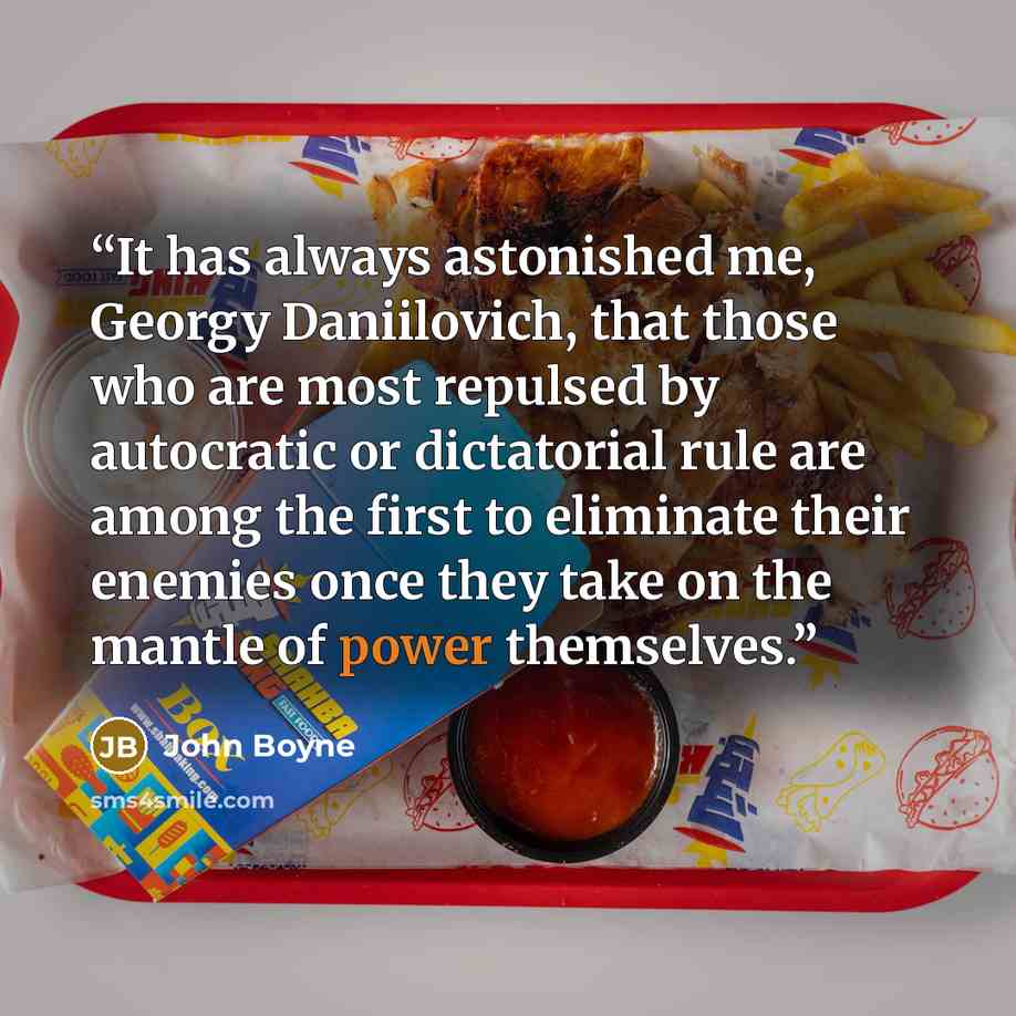 “It has always astonished me, Georgy Daniilovich, that those who are most repulsed by autocratic or dictatorial rule are among the first to eliminate their enemies once they take on the mantle of power themselves.” quote by John Boyne
