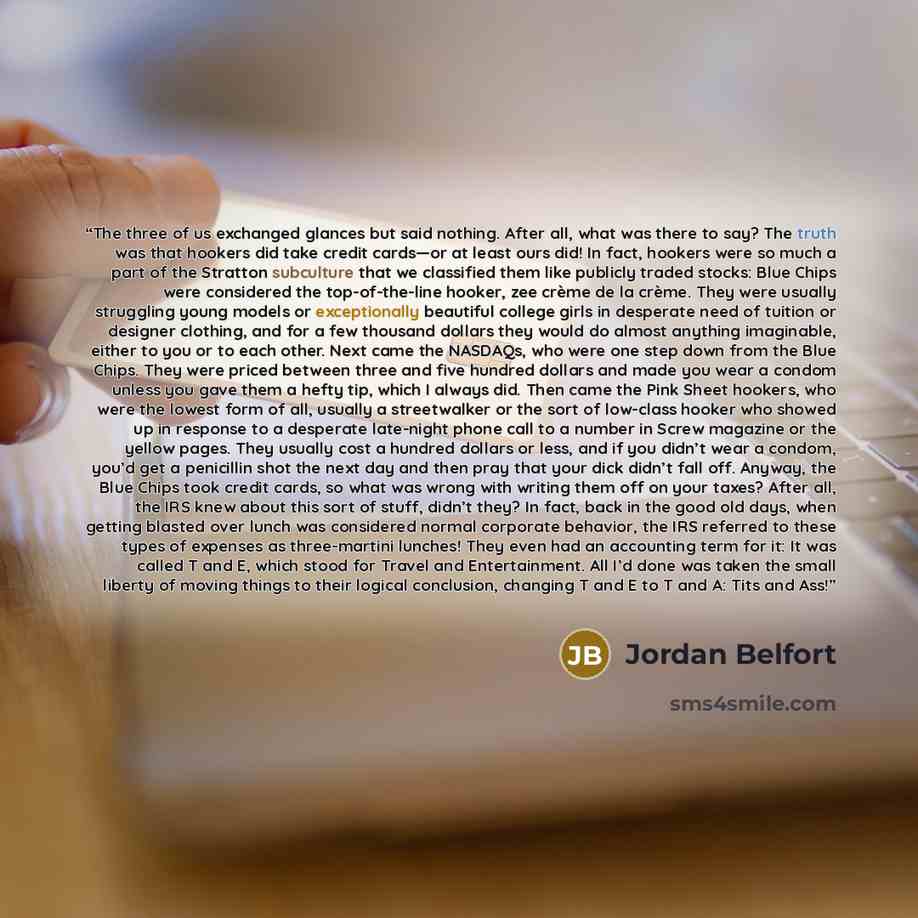 “The three of us exchanged glances but said nothing. After all, what was there to say? The truth was that hookers did take credit cards—or at least ours did! In fact, hookers were so much a part of the Stratton subculture that we classified them like publicly traded stocks: Blue Chips were…” quote by Jordan Belfort