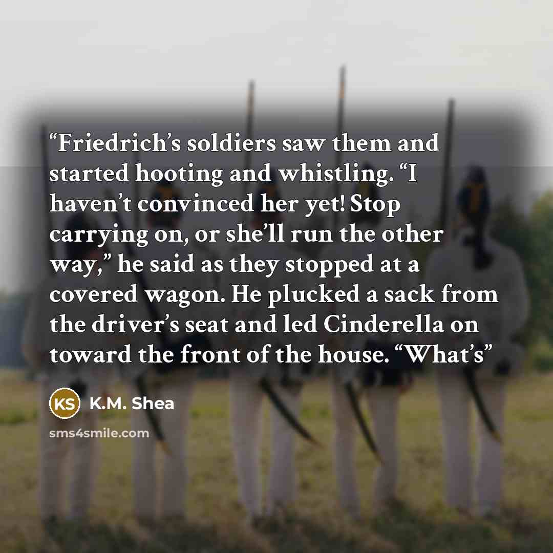 “Friedrich’s soldiers saw them and started hooting and whistling. “I haven’t convinced her yet! Stop carrying on, or she’ll run the other way,” he said as they stopped at a covered wagon. He plucked a sack from the driver’s seat and led Cinderella on toward the front of the house. “What’s” quote by K.M. Shea