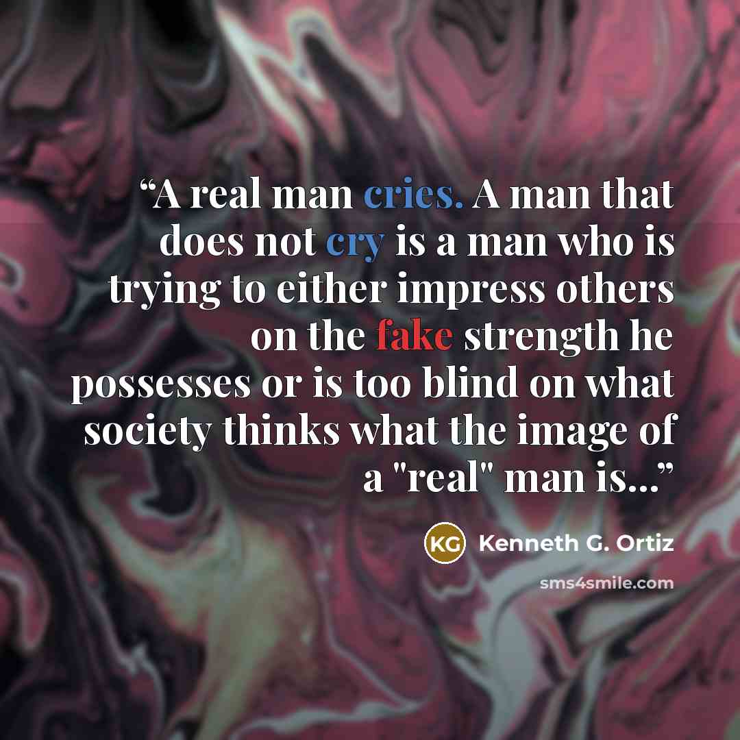 “A real man cries. A man that does not cry is a man who is trying to either impress others on the fake strength he possesses or is too blind on what society thinks what the image of a "real" man is...” quote by Kenneth G. Ortiz