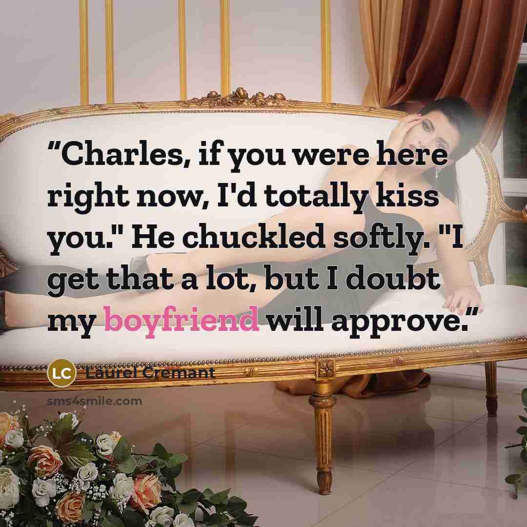 “Charles, if you were here right now, I'd totally kiss you." He chuckled softly. "I get that a lot, but I doubt my boyfriend will approve.” quote by Laurel Cremant