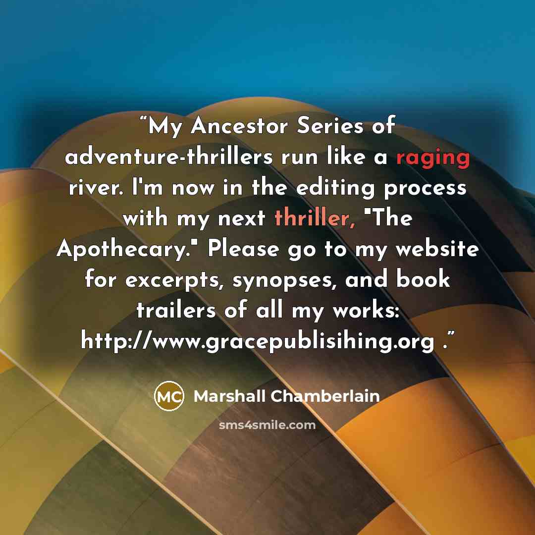 “My Ancestor Series of adventure-thrillers run like a raging river. I'm now in the editing process with my next thriller, "The Apothecary." Please go to my website for excerpts, synopses, and book trailers of all my works: http://www.gracepublisihing.org .” quote by Marshall Chamberlain