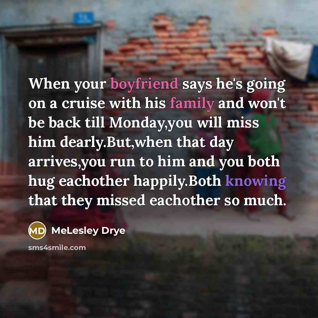 “When your boyfriend says he's going on a cruise with his family and won't be back till Monday,you will miss him dearly.But,when that day arrives,you run to him and you both hug eachother happily.Both knowing that they missed eachother so much.” quote by MeLesley Drye