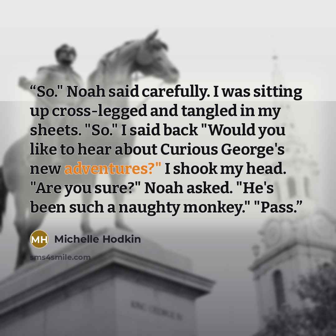 “So." Noah said carefully. I was sitting up cross-legged and tangled in my sheets. "So." I said back "Would you like to hear about Curious George's new adventures?" I shook my head. "Are you sure?" Noah asked. "He's been such a naughty monkey." "Pass.” quote by Michelle Hodkin