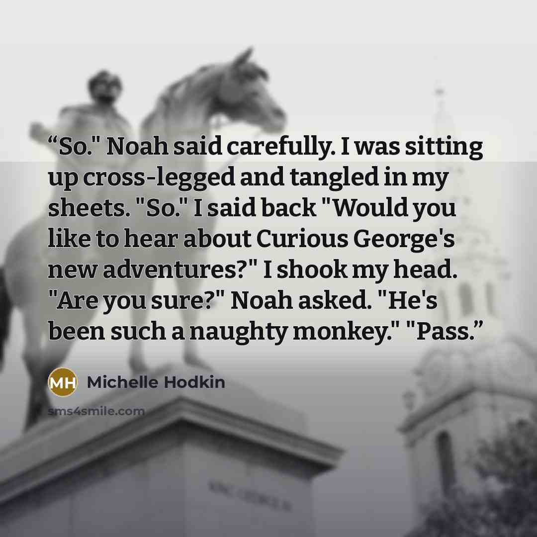 “So." Noah said carefully. I was sitting up cross-legged and tangled in my sheets. "So." I said back "Would you like to hear about Curious George's new adventures?" I shook my head. "Are you sure?" Noah asked. "He's been such a naughty monkey." "Pass.” quote by Michelle Hodkin