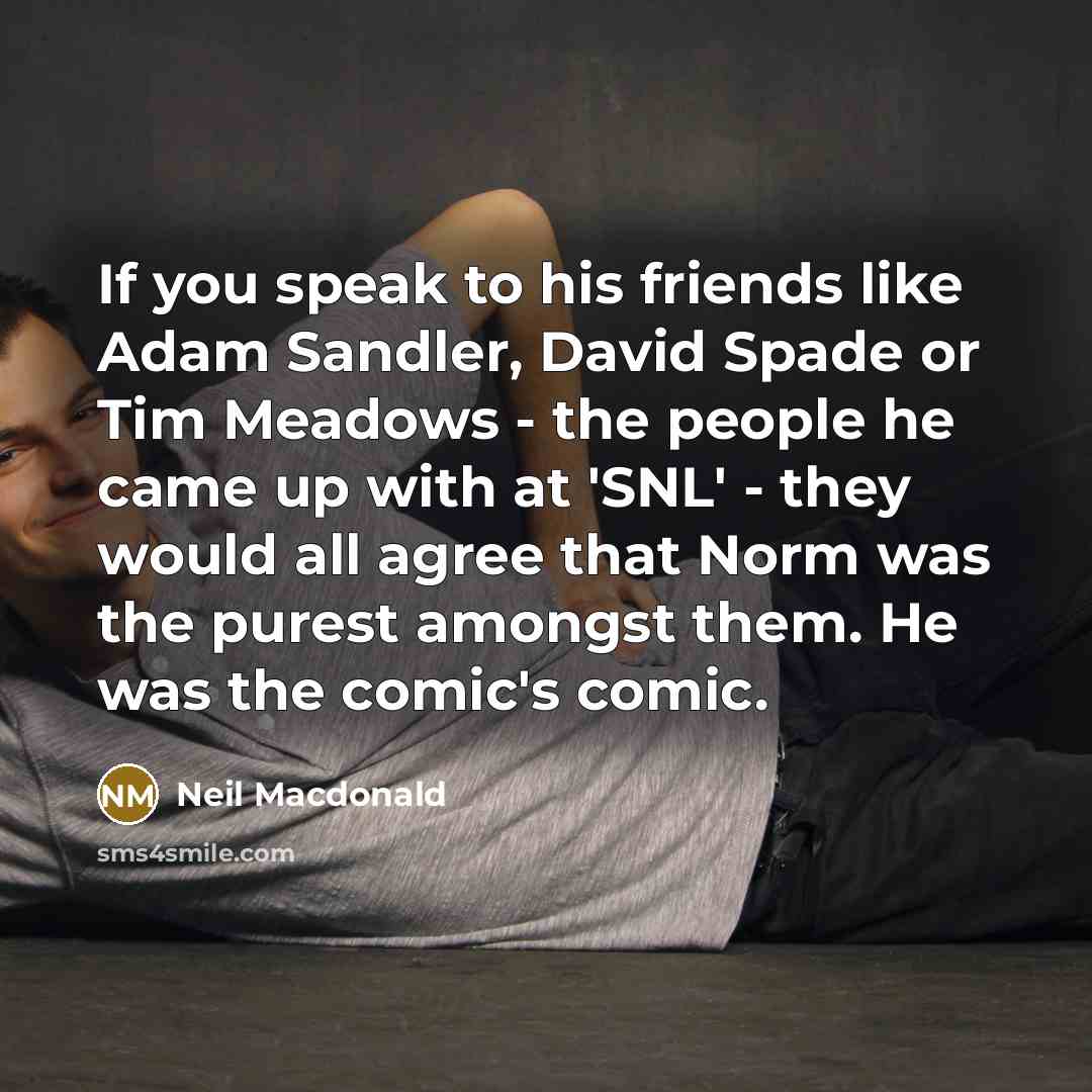 “If you speak to his friends like Adam Sandler, David Spade or Tim Meadows - the people he came up with at 'SNL' - they would all agree that Norm was the purest amongst them. He was the comic's comic.” quote by Neil Macdonald