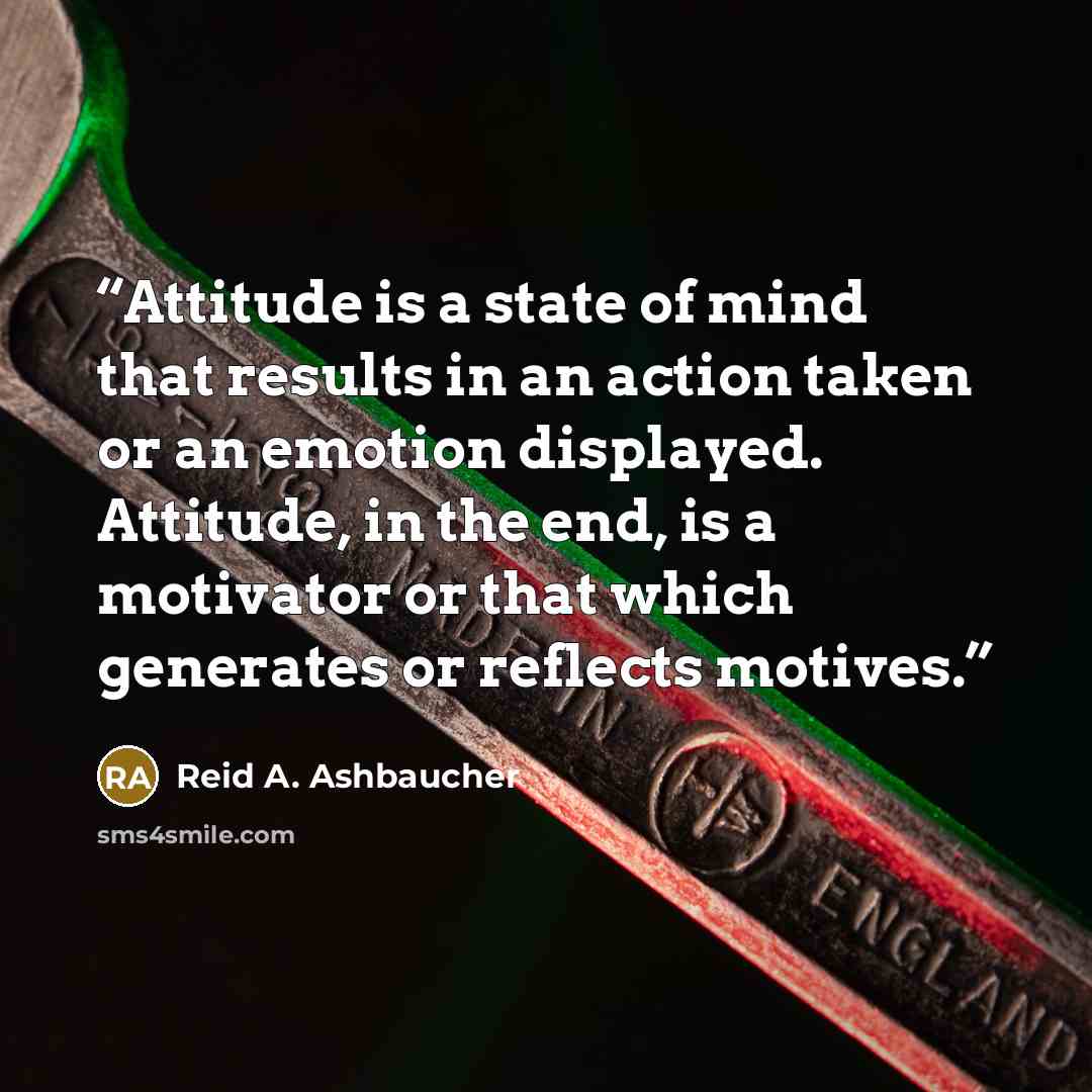 “Attitude is a state of mind that results in an action taken or an emotion displayed. Attitude, in the end, is a motivator or that which generates or reflects motives.” quote by Reid A. Ashbaucher
