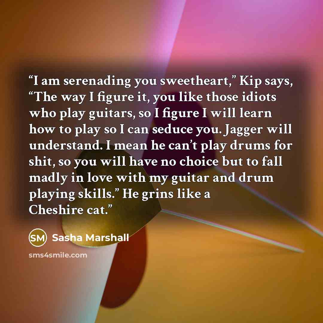 “I am serenading you sweetheart,” Kip says, “The way I figure it, you like those idiots who play guitars, so I figure I will learn how to play so I can seduce you. Jagger will understand. I mean he can’t play drums for shit, so you will have no choice but to fall madly in love with my guitar and…” quote by Sasha Marshall