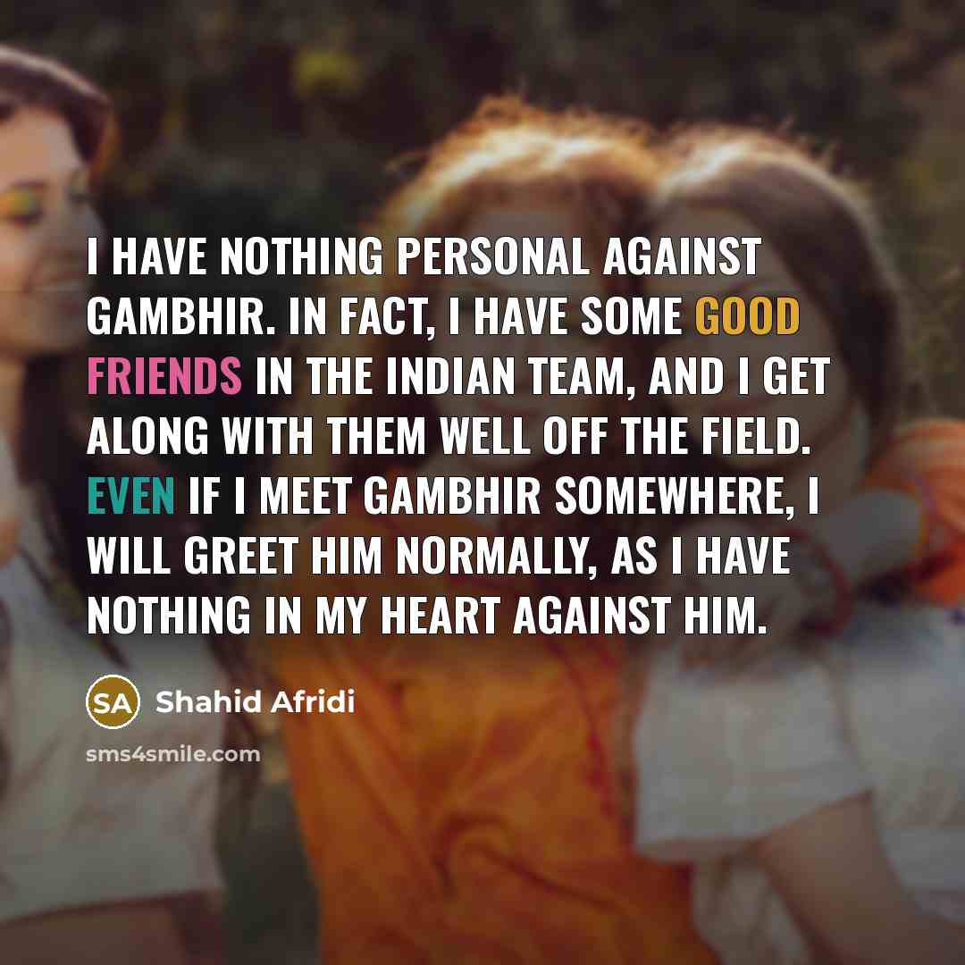“I have nothing personal against Gambhir. In fact, I have some good friends in the Indian team, and I get along with them well off the field. Even if I meet Gambhir somewhere, I will greet him normally, as I have nothing in my heart against him.” quote by Shahid Afridi