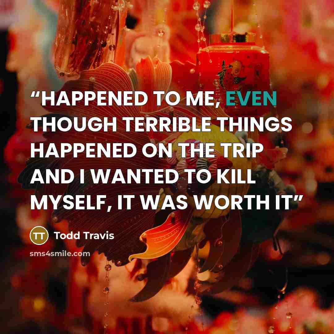 “HAPPENED TO ME, EVEN THOUGH TERRIBLE THINGS HAPPENED ON THE TRIP AND I WANTED TO KILL MYSELF, IT WAS WORTH IT” quote by Todd Travis