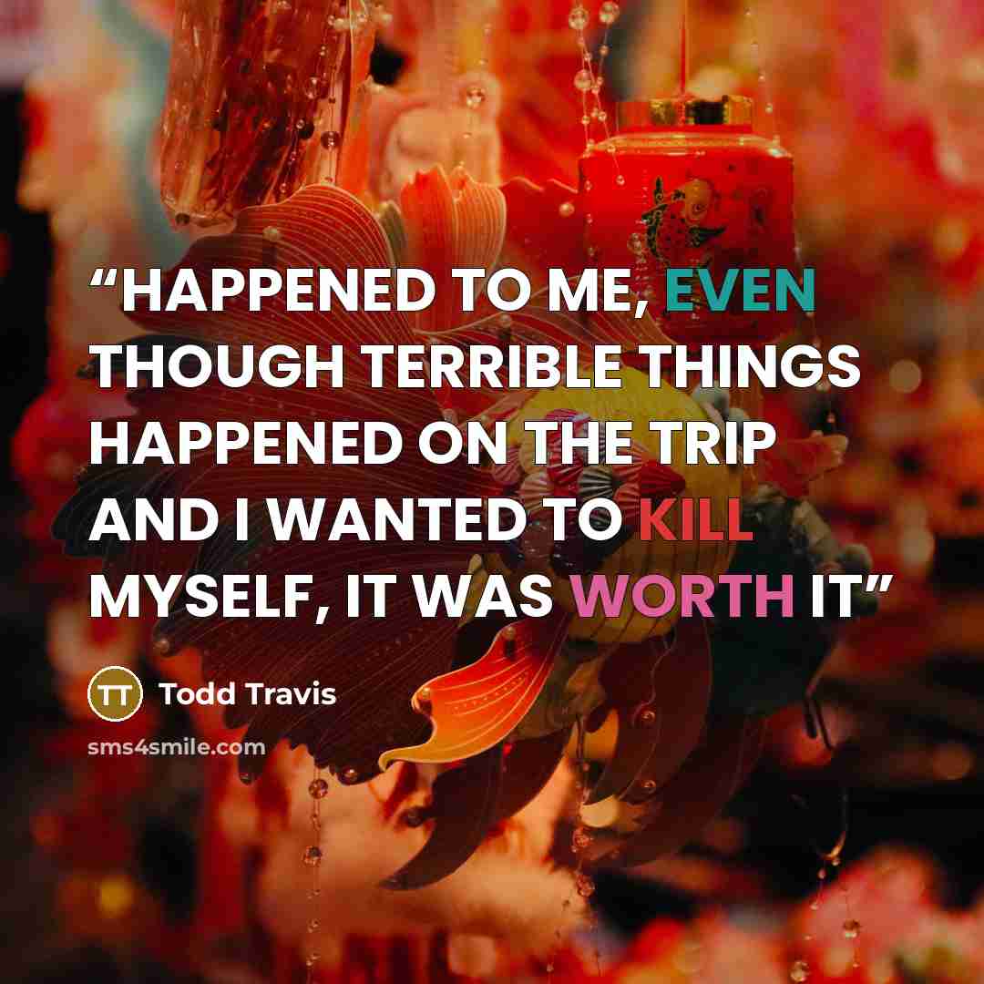 “HAPPENED TO ME, EVEN THOUGH TERRIBLE THINGS HAPPENED ON THE TRIP AND I WANTED TO KILL MYSELF, IT WAS WORTH IT” quote by Todd Travis