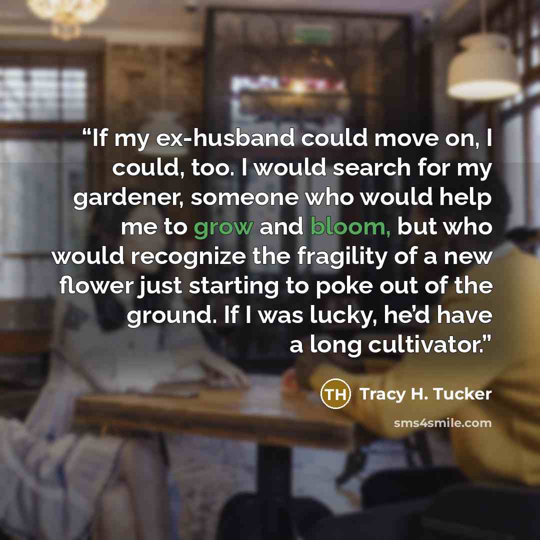 “If my ex-husband could move on, I could, too. I would search for my gardener, someone who would help me to grow and bloom, but who would recognize the fragility of a new flower just starting to poke out of the ground. If I was lucky, he’d have a long cultivator.” quote by Tracy H. Tucker