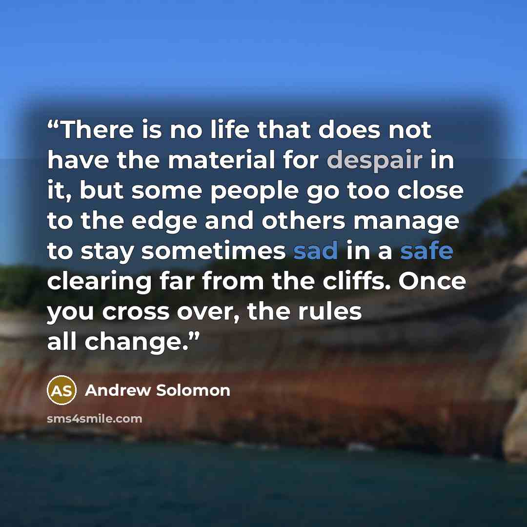 “There is no life that does not have the material for despair in it, but some people go too close to the edge and others manage to stay sometimes sad in a safe clearing far from the cliffs. Once you cross over, the rules all change.” quote by Andrew Solomon
