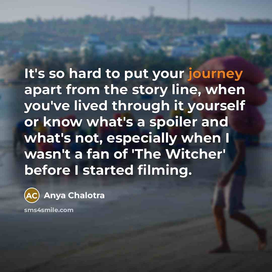 “It's so hard to put your journey apart from the story line, when you've lived through it yourself or know what's a spoiler and what's not, especially when I wasn't a fan of 'The Witcher' before I started filming.” quote by Anya Chalotra