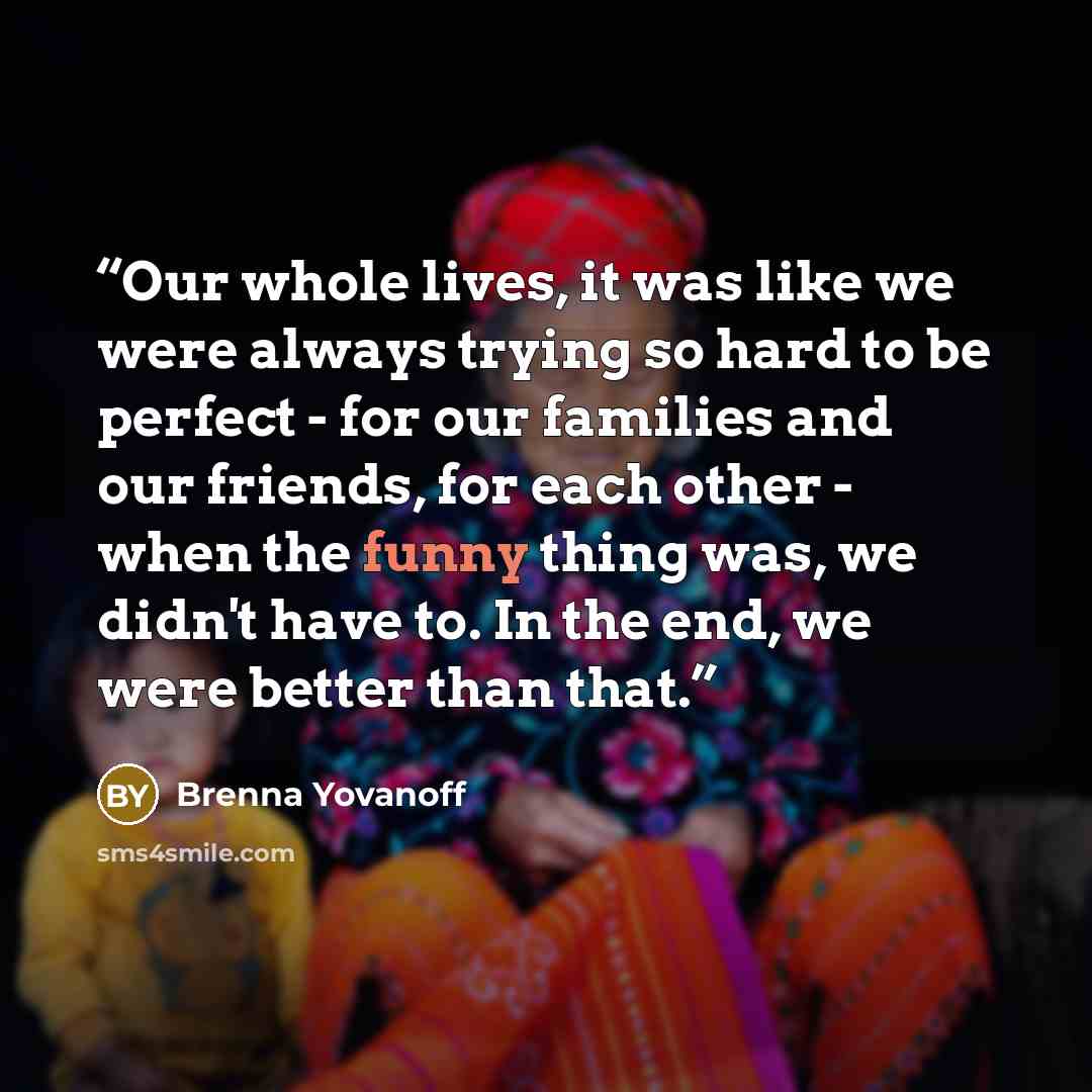 “Our whole lives, it was like we were always trying so hard to be perfect - for our families and our friends, for each other - when the funny thing was, we didn't have to. In the end, we were better than that.” quote by Brenna Yovanoff