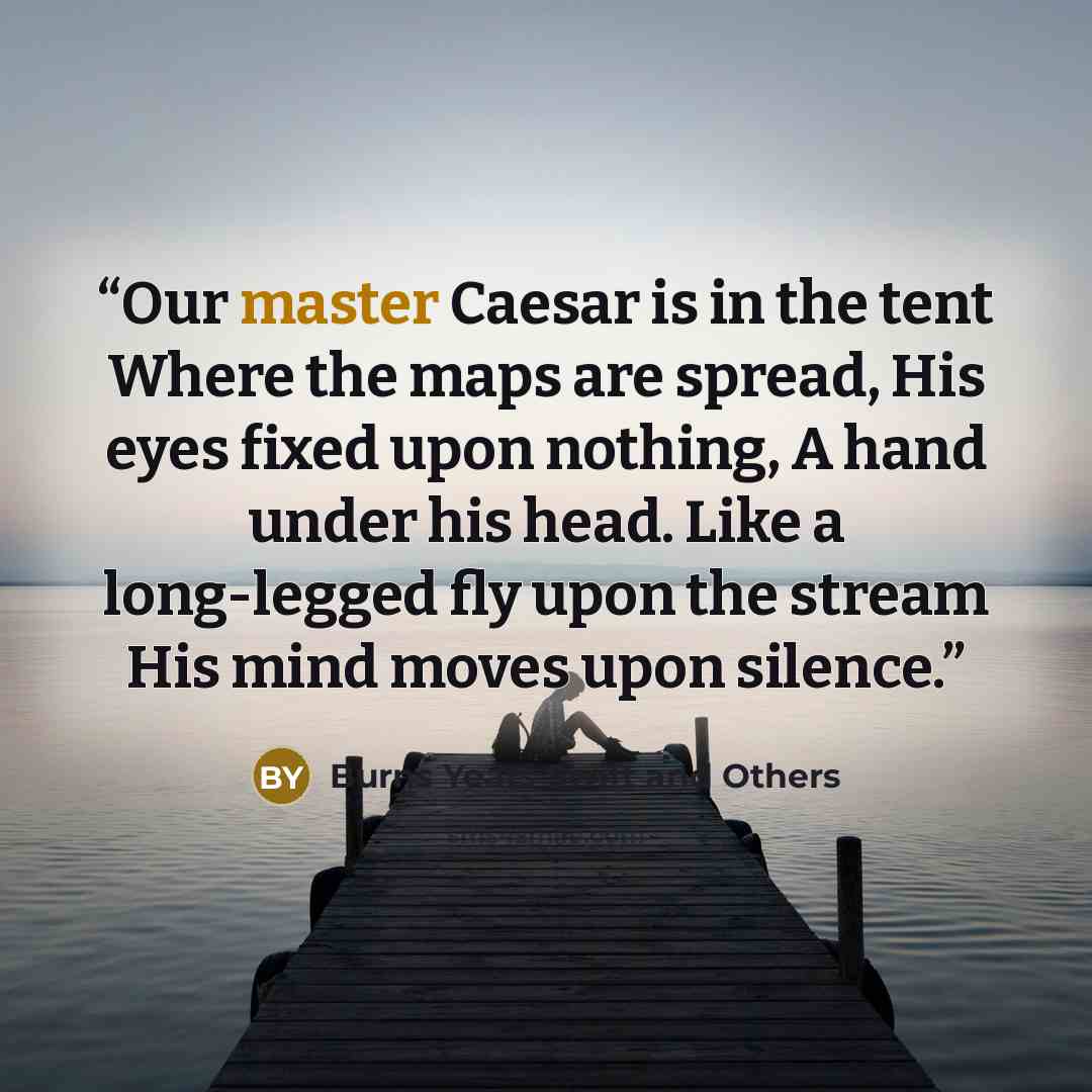 “Our master Caesar is in the tent Where the maps are spread, His eyes fixed upon nothing, A hand under his head. Like a long-legged fly upon the stream His mind moves upon silence.” quote by Burns Yeats Swift and Others